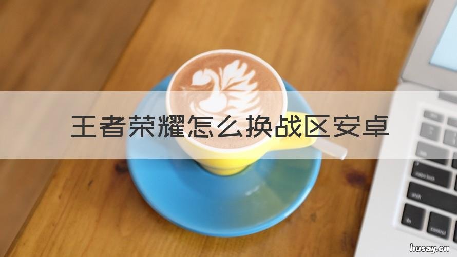 王者荣耀怎么换战区安卓 王者荣耀安卓怎么更换战区