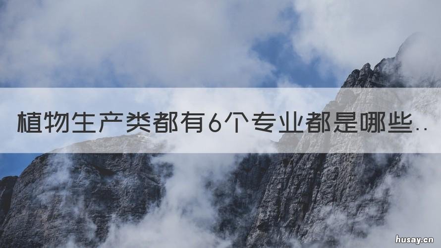 植物生产类都有6个专业都是哪些 植物生产技术类专业包括哪些