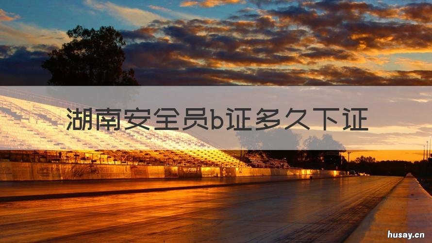 湖南安全员b证多久下证 湖南安全b证什么时候考试时间