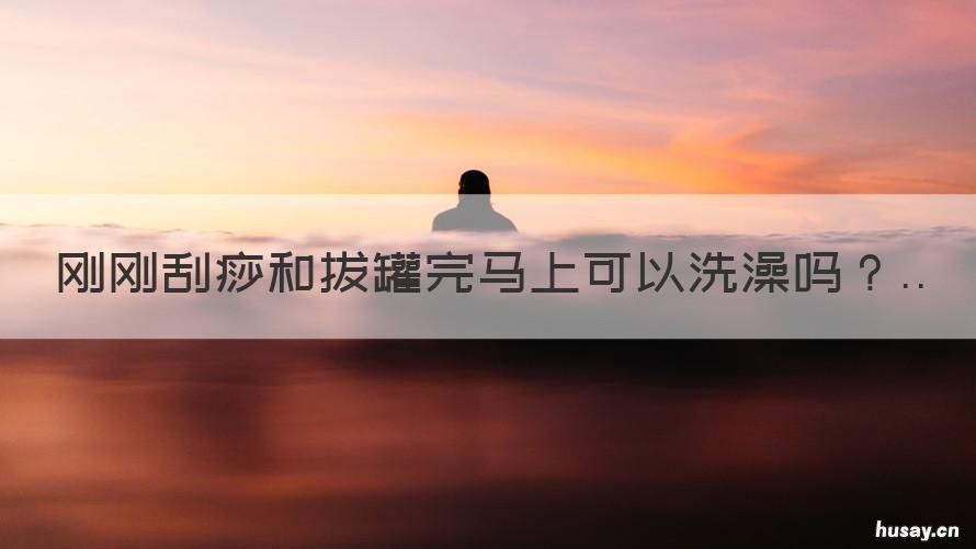 刚刚刮痧和拔罐完马上可以洗澡吗 刮痧完后能立马拔罐吗