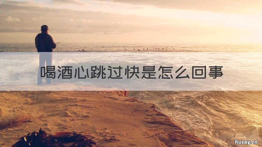 喝酒心跳过快是怎么回事 喝酒心跳过快怎么回事正常嘛