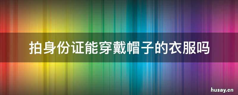 拍身份证能穿戴帽子的衣服吗 拍身份证可以穿带帽的衣服吗