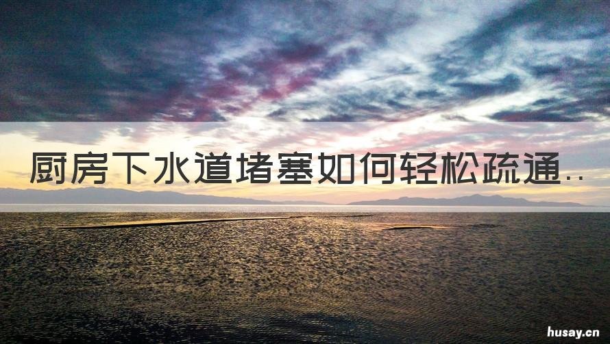 厨房下水道堵塞如何轻松疏通 厨房下水道堵塞疏通的最好办法