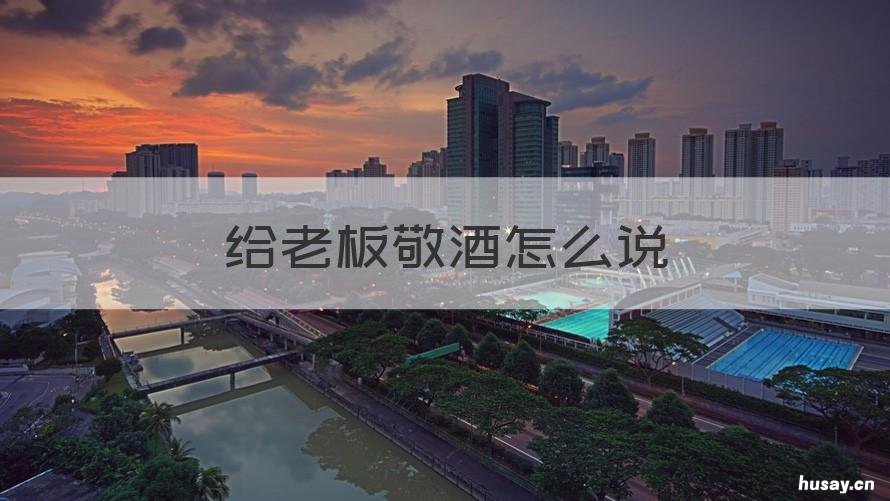 给老板敬酒怎么说 给老板敬酒怎么说好话