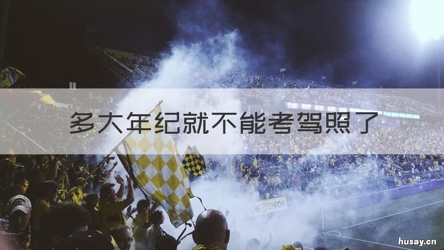 多大年纪就不能考驾照了 多大年龄不能考驾照了