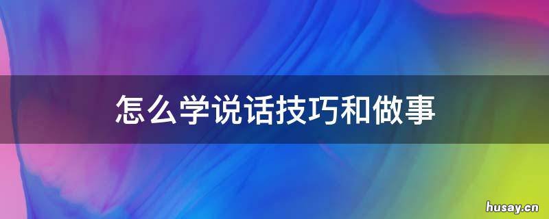 怎么学说话技巧和做事 学会怎样说话的技巧