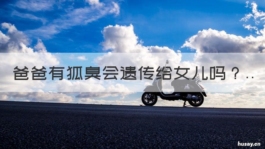 爸爸有狐臭会遗传给女儿吗 爸爸有狐臭会遗传给女儿吗知乎