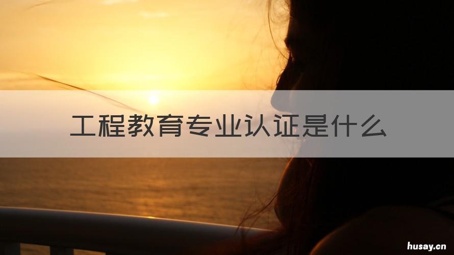 工程教育专业认证是什么 工程教育专业认证的内容