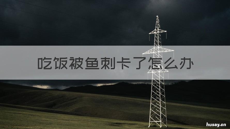 吃饭被鱼刺卡了怎么办 吃饭时卡到鱼刺怎么办