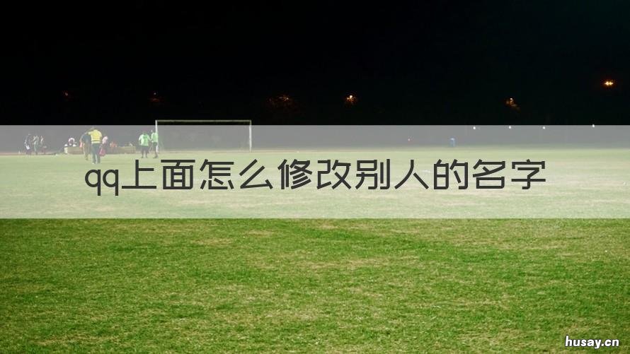 qq上面怎么修改别人的名字 qq怎么改别人的名字昵称