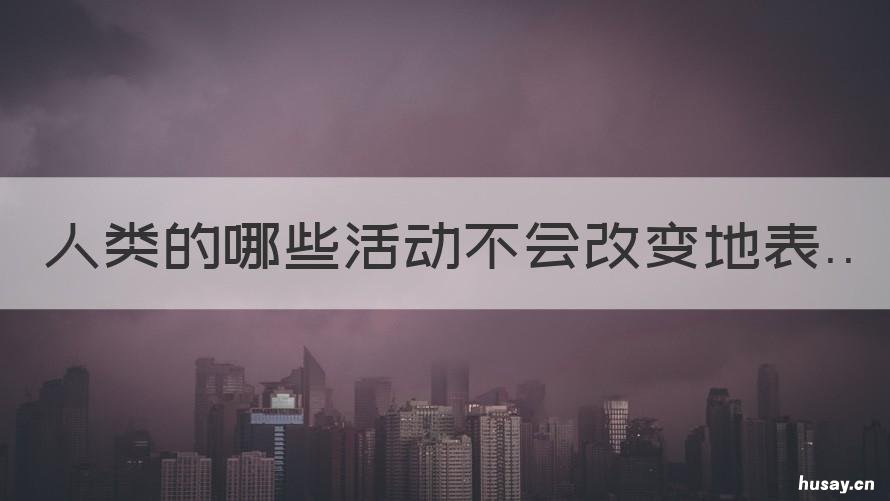 人类的哪些活动不会改变地表 人类活动也能使地表发生变化