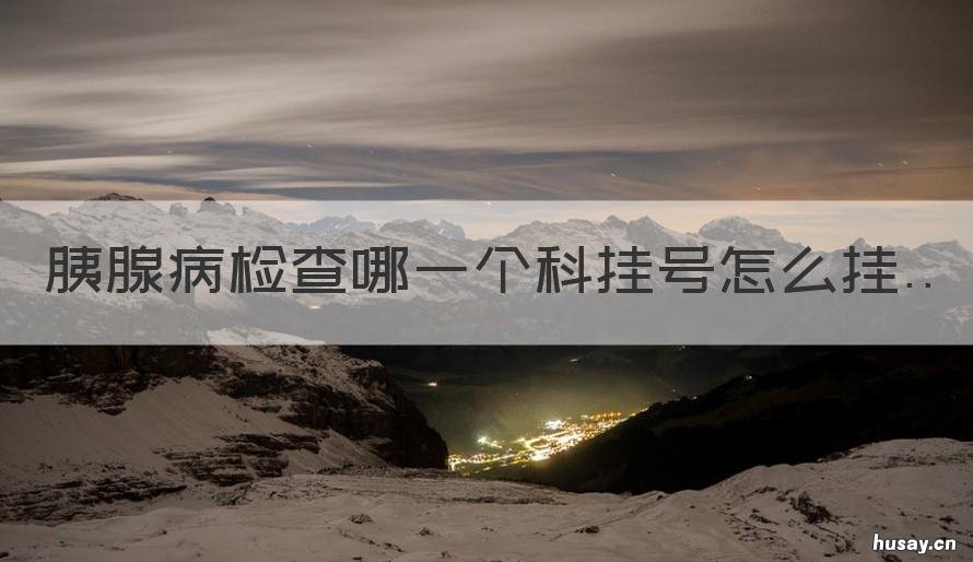胰腺病检查哪一个科挂号怎么挂 胰腺癌看病挂什么科的号