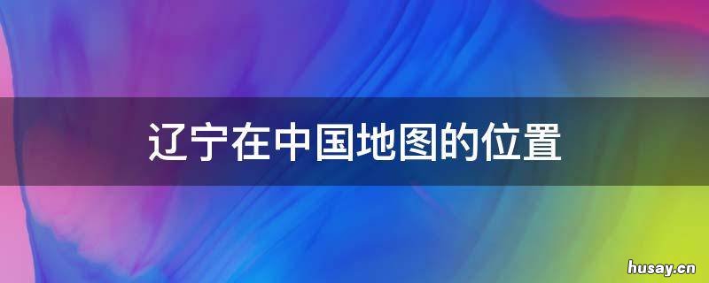 辽宁在中国地图的位置 辽宁在中国地图的哪个位置
