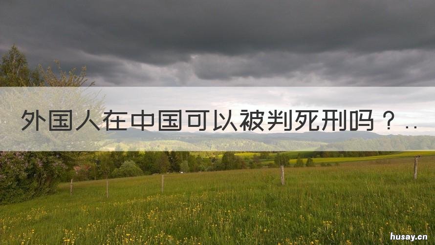 外国人在中国可以被判死刑吗 中国能不能判外国人死刑