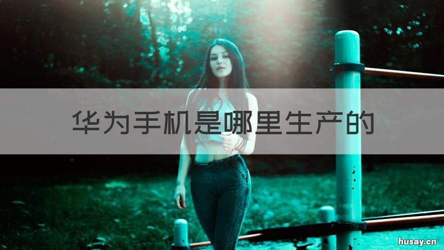 华为手机是哪里生产的 华为手机是哪里生产的销售公司在哪里