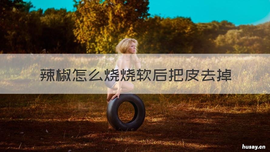 辣椒怎么烧烧软后把皮去掉 炸辣椒皮了怎么办