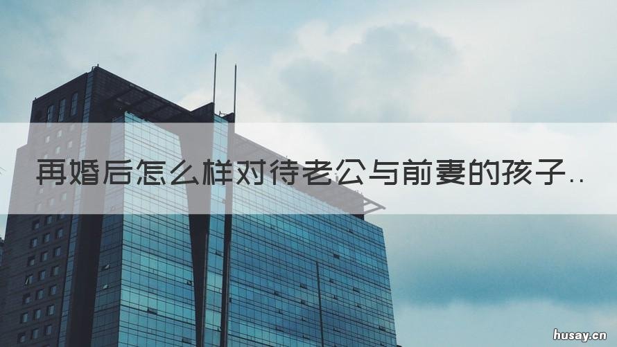 再婚后怎么样对待老公与前妻的孩子 再婚老公对前妻还是特别好