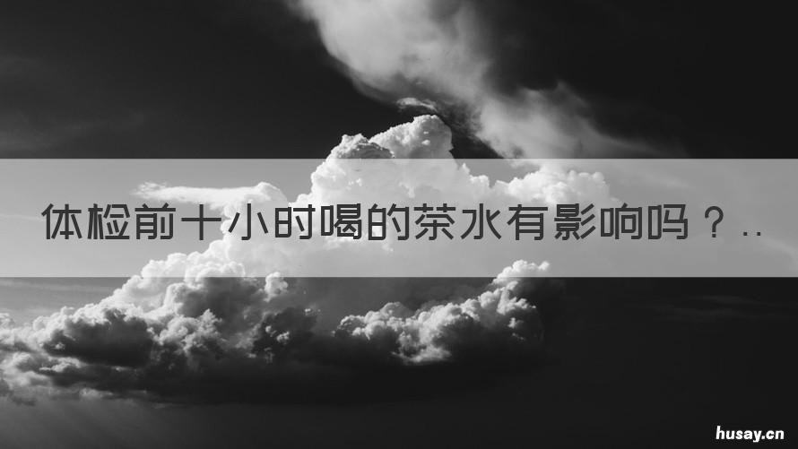 体检前十小时喝的茶水有影响吗 体检前几天喝茶好不好