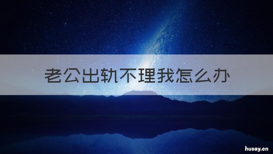 老公出轨不理我怎么办 老公出轨不理我怎么办呢