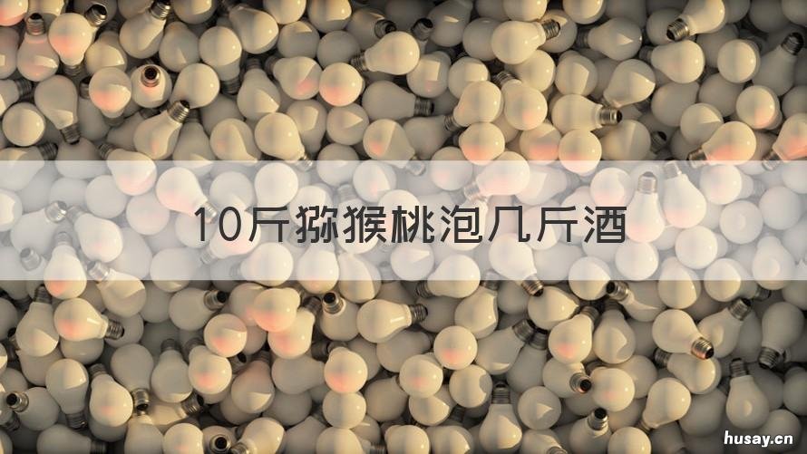 10斤猕猴桃泡几斤酒 十斤猕猴桃泡多少斤酒?