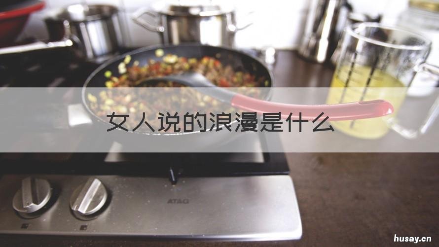 女人说的浪漫是什么 女孩说的浪漫指的是什么