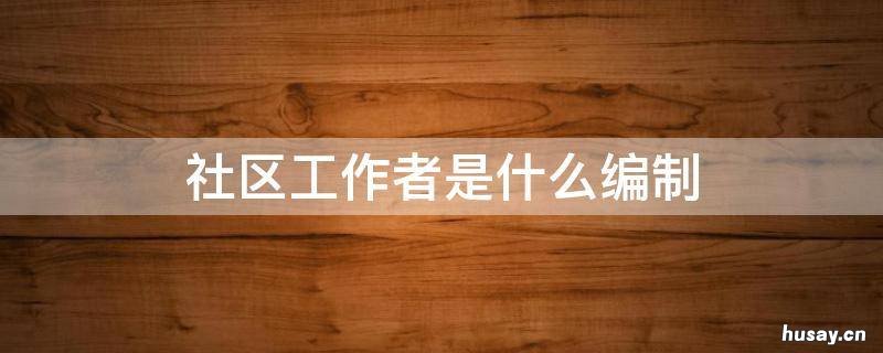 社区工作者是什么编制呢 社区社会工作者是什么编制