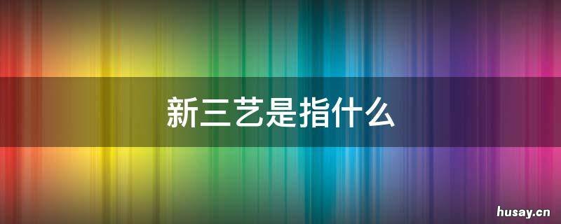新三艺是指什么 新三艺是谁提出的