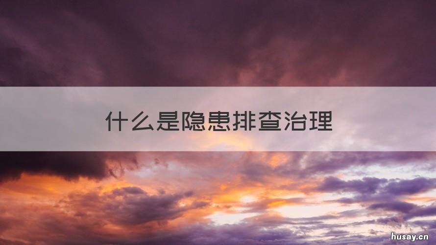 什么是隐患排查治理 什么是隐患排查治理双重预防工作机制