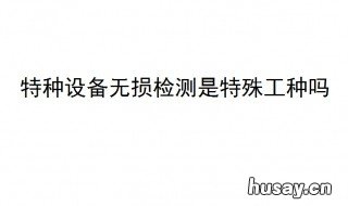 特种设备无损检测是特殊工种吗? 特种设备无损检测是什么意思