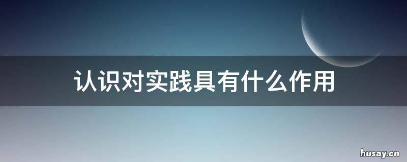 认识对实践具有什么作用 认识对实践具有什么作用和意义