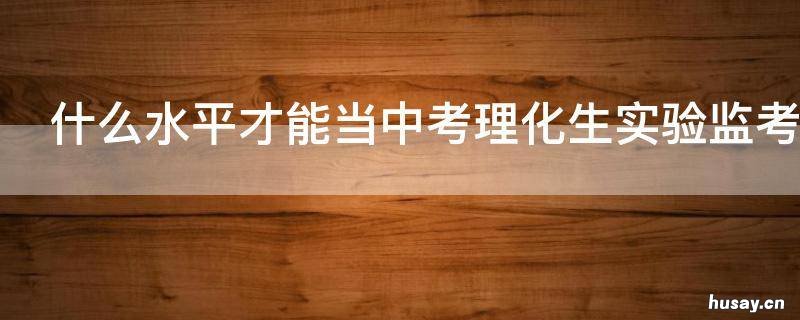 什么水平才能当中考理化生实验监考老师 中学生理科应试怎么样