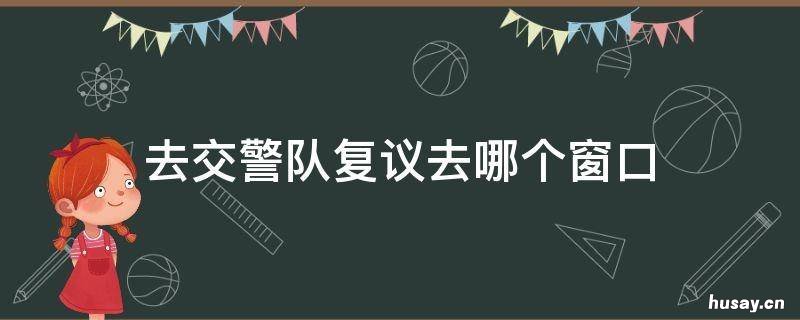 去交警队复议去哪个窗口 去交警队申请复议去什么部门
